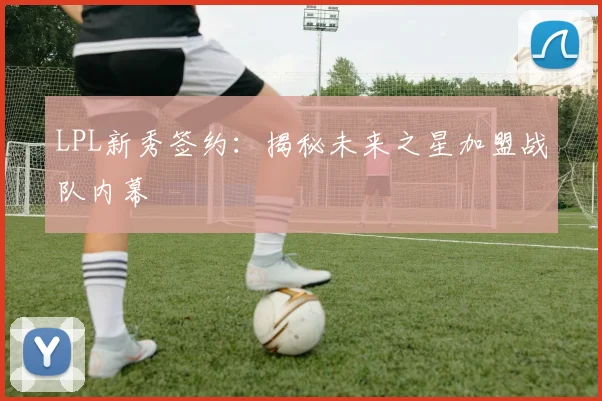 LPL新秀签约：揭秘未来之星加盟战队内幕
