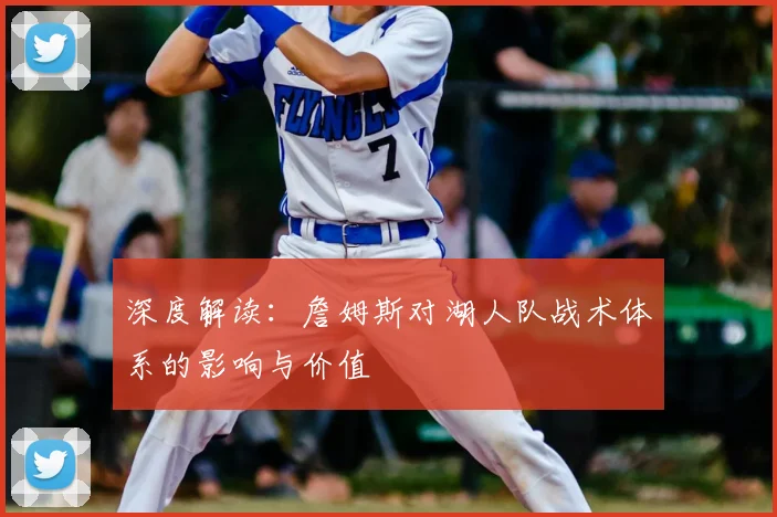 深度解读:詹姆斯对湖人队战术体系的影响与价值