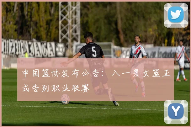 中国篮协发布公告:八一男女篮正式告别职业联赛