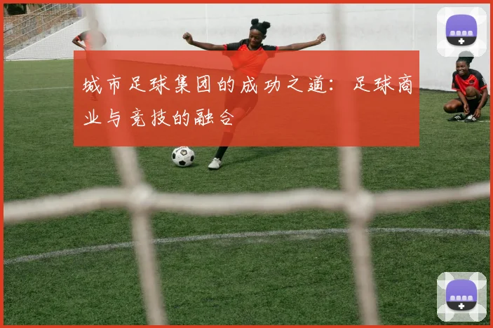 城市足球集团的成功之道：足球商业与竞技的融合