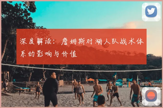 深度解读：詹姆斯对湖人队战术体系的影响与价值