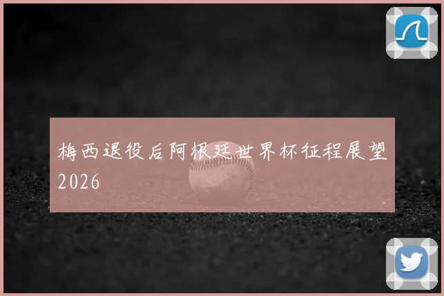 梅西退役后阿根廷世界杯征程展望2026