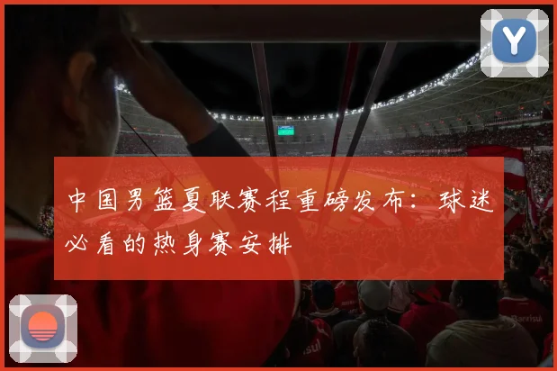 中国男篮夏联赛程重磅发布:球迷必看的热身赛安排
