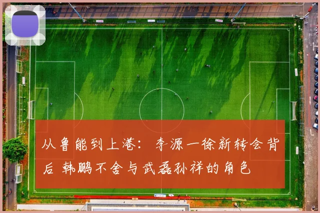 从鲁能到上港:李源一徐新转会背后 韩鹏不舍与武磊孙祥的角色