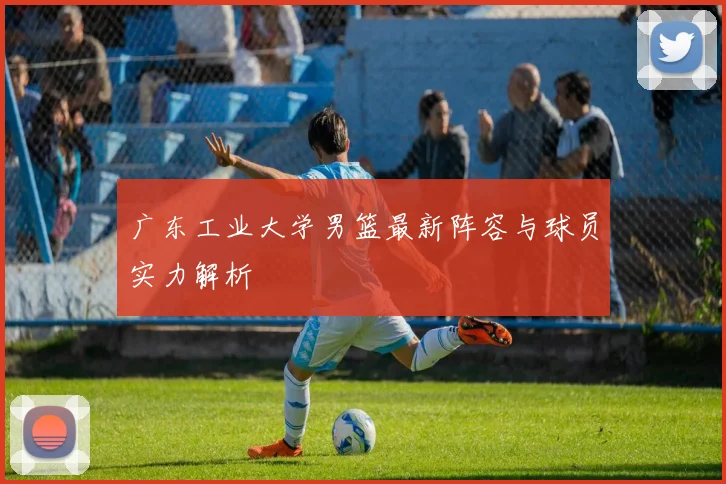广东工业大学男篮最新阵容与球员实力解析