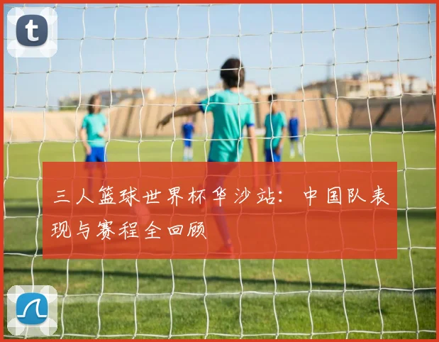 三人篮球世界杯华沙站：中国队表现与赛程全回顾