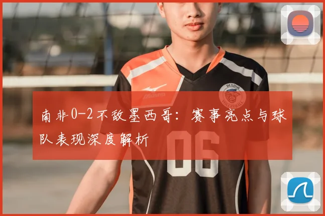 南非0-2不敌墨西哥：赛事亮点与球队表现深度解析