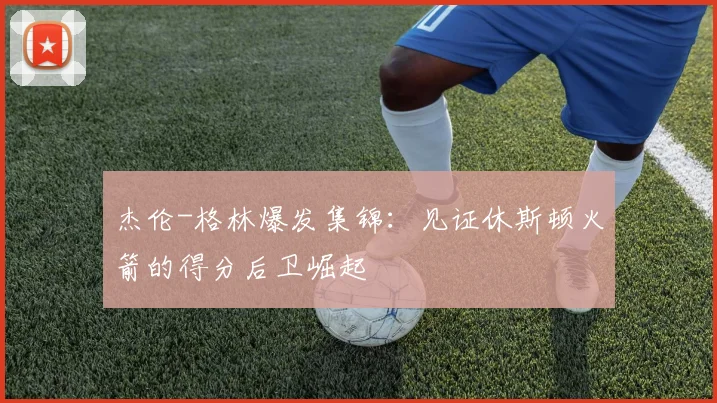 杰伦-格林爆发集锦：见证休斯顿火箭的得分后卫崛起
