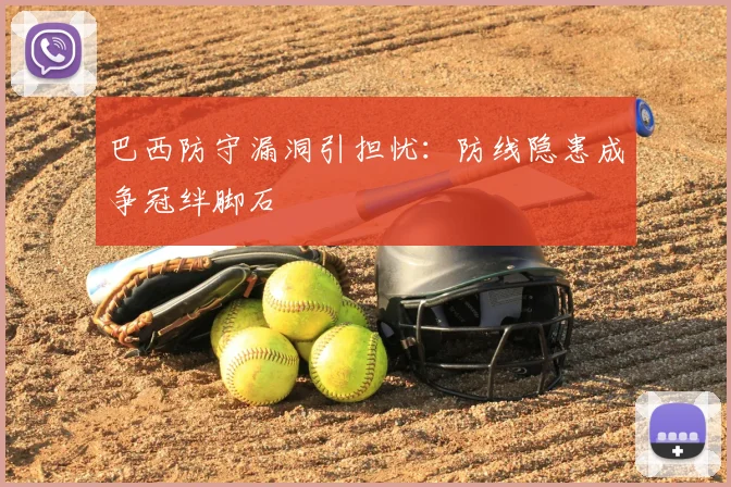 巴西防守漏洞引担忧:防线隐患成争冠绊脚石