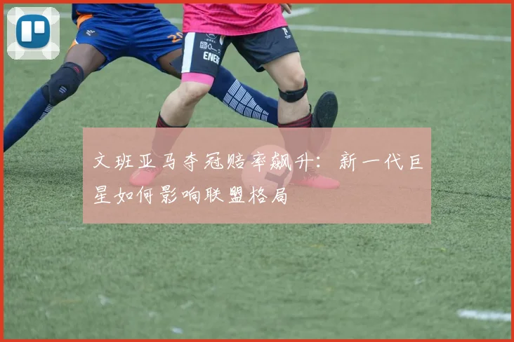 文班亚马夺冠赔率飙升：新一代巨星如何影响联盟格局