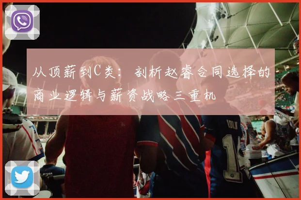 从顶薪到C类:剖析赵睿合同选择的商业逻辑与薪资战略三重机