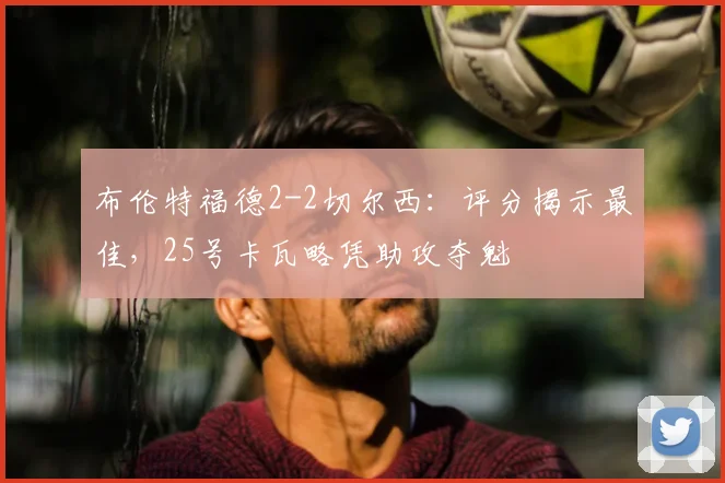 布伦特福德2-2切尔西:评分揭示最佳,25号卡瓦略凭助攻夺魁
