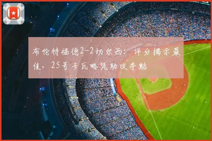 布伦特福德2-2切尔西:评分揭示最佳,25号卡瓦略凭助攻夺魁