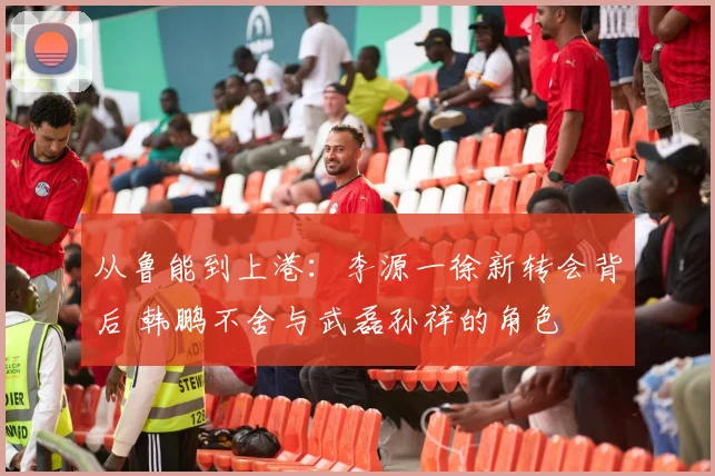 从鲁能到上港:李源一徐新转会背后 韩鹏不舍与武磊孙祥的角色