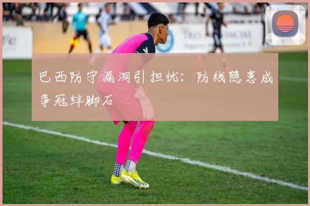 巴西防守漏洞引担忧：防线隐患成争冠绊脚石