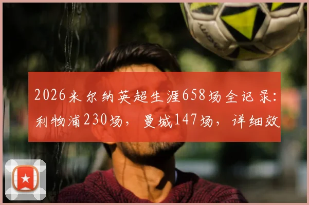 2026米尔纳英超生涯658场全记录：利物浦230场，曼城147场，详细效力履历与数据分布一览