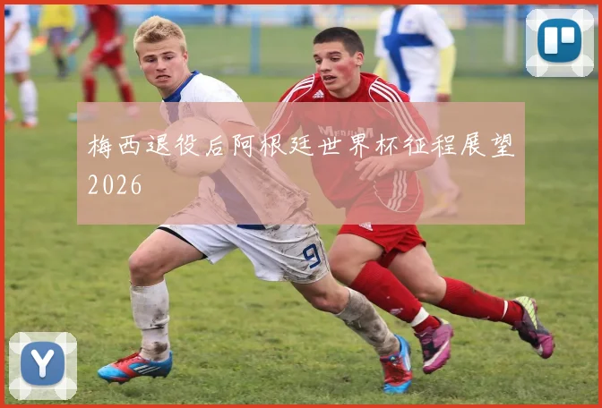 梅西退役后阿根廷世界杯征程展望2026