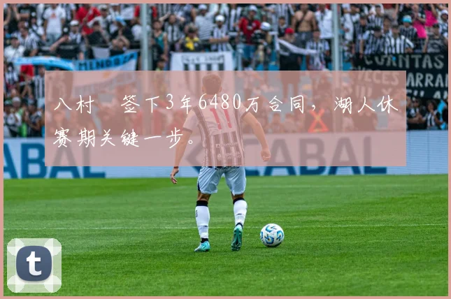 八村塁签下3年6480万合同，湖人休赛期关键一步。