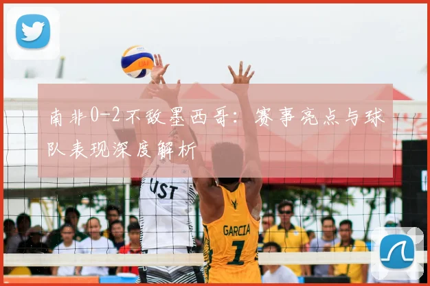 南非0-2不敌墨西哥:赛事亮点与球队表现深度解析