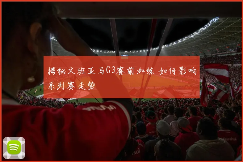 揭秘文班亚马G3赛前加练 如何影响系列赛走势